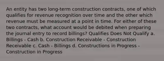 An entity has two long-term construction contracts, one of which qualifies for revenue recognition over time and the other which revenue must be measured at a point in time. For either of these two contracts, what account would be debited when preparing the journal entry to record billings? Qualifies Does Not Qualify a. Billings - Cash b. Construction Receivable - Construction Receivable c. Cash - Billings d. Constructions in Progress - Construction in Progress