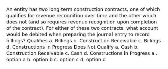 An entity has two long-term construction contracts, one of which qualifies for revenue recognition over time and the other which does not (and so requires revenue recognition upon completion of the contract). For either of these two contracts, what account would be debited when preparing the journal entry to record billings? Qualifies a. Billings b. Construction Receivable c. Billings d. Constructions in Progress Does Not Qualify a. Cash b. Construction Receivable c. Cash d. Constructions in Progress a . option a b. option b c. option c d. option d