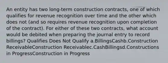 An entity has two long-term construction contracts, one of which qualifies for revenue recognition over time and the other which does not (and so requires revenue recognition upon completion of the contract). For either of these two contracts, what account would be debited when preparing the journal entry to record billings? Qualifies Does Not Qualify a.BillingsCashb.Construction ReceivableConstruction Receivablec.CashBillingsd.Constructions in ProgressConstruction in Progress