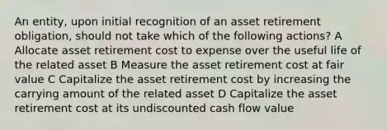 An entity, upon initial recognition of an asset retirement obligation, should not take which of the following actions? A Allocate asset retirement cost to expense over the useful life of the related asset B Measure the asset retirement cost at fair value C Capitalize the asset retirement cost by increasing the carrying amount of the related asset D Capitalize the asset retirement cost at its undiscounted cash flow value