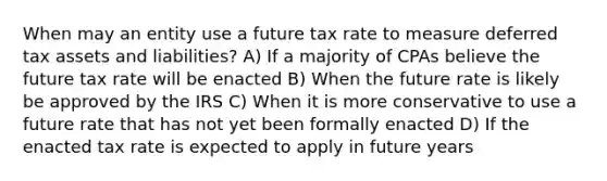 When may an entity use a future tax rate to measure <a href='https://www.questionai.com/knowledge/kBypLcgRSK-deferred-tax-asset' class='anchor-knowledge'>deferred tax asset</a>s and liabilities? A) If a majority of CPAs believe the future tax rate will be enacted B) When the future rate is likely be approved by the IRS C) When it is more conservative to use a future rate that has not yet been formally enacted D) If the enacted tax rate is expected to apply in future years