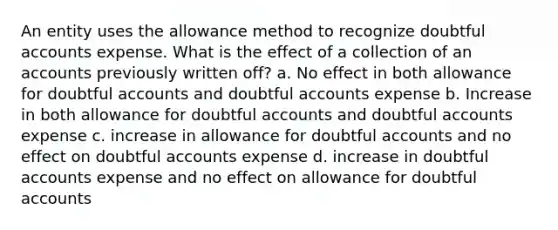 An entity uses the allowance method to recognize doubtful accounts expense. What is the effect of a collection of an accounts previously written off? a. No effect in both allowance for doubtful accounts and doubtful accounts expense b. Increase in both allowance for doubtful accounts and doubtful accounts expense c. increase in allowance for doubtful accounts and no effect on doubtful accounts expense d. increase in doubtful accounts expense and no effect on allowance for doubtful accounts