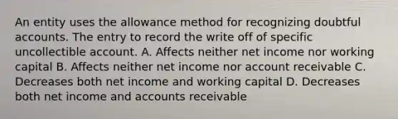 An entity uses the allowance method for recognizing doubtful accounts. The entry to record the write off of specific uncollectible account. A. Affects neither net income nor working capital B. Affects neither net income nor account receivable C. Decreases both net income and working capital D. Decreases both net income and accounts receivable