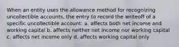 When an entity uses the allowance method for recognizing uncollectible accounts, the entry to record the writeoff of a specific uncollectible account: a. affects both net income and working capital b. affects neither net income nor working capital c. affects net income only d. affects working capital only