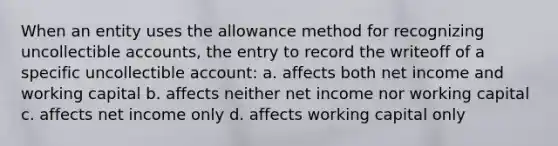 When an entity uses the allowance method for recognizing uncollectible accounts, the entry to record the writeoff of a specific uncollectible account: a. affects both net income and working capital b. affects neither net income nor working capital c. affects net income only d. affects working capital only