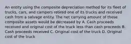 An entity using the composite depreciation method for its fleet of trucks, cars, and campers retired one of its trucks and received cash from a salvage entity. The net carrying amount of these composite assets would be decreased by A. Cash proceeds received and original cost of the truck less than cash proceeds B. Cash proceeds received C. Original cost of the truck D. Original cost of the truck