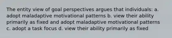 The entity view of goal perspectives argues that individuals: a. adopt maladaptive motivational patterns b. view their ability primarily as fixed and adopt maladaptive motivational patterns c. adopt a task focus d. view their ability primarily as fixed