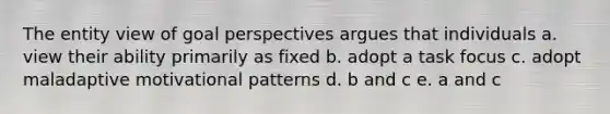 The entity view of goal perspectives argues that individuals a. view their ability primarily as fixed b. adopt a task focus c. adopt maladaptive motivational patterns d. b and c e. a and c