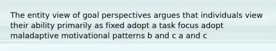 The entity view of goal perspectives argues that individuals view their ability primarily as fixed adopt a task focus adopt maladaptive motivational patterns b and c a and c