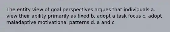 The entity view of goal perspectives argues that individuals a. view their ability primarily as fixed b. adopt a task focus c. adopt maladaptive motivational patterns d. a and c