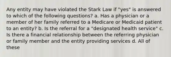 Any entity may have violated the Stark Law if "yes" is answered to which of the following questions? a. Has a physician or a member of her family referred to a Medicare or Medicaid patient to an entity? b. Is the referral for a "designated health service" c. Is there a financial relationship between the referring physician or family member and the entity providing services d. All of these