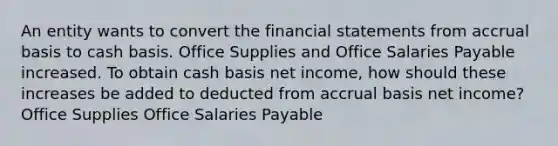 An entity wants to convert the financial statements from accrual basis to cash basis. Office Supplies and Office Salaries Payable increased. To obtain cash basis net income, how should these increases be added to deducted from accrual basis net income? Office Supplies Office Salaries Payable