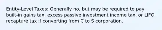 Entity-Level Taxes: Generally no, but may be required to pay built-in gains tax, excess passive investment income tax, or LIFO recapture tax if converting from C to S corporation.