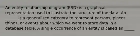 An entity-relationship diagram (ERD) is a graphical representation used to illustrate the structure of the data. An ______ is a generalized category to represent persons, places, things, or events about which we want to store data in a database table. A single occurrence of an entity is called an _____