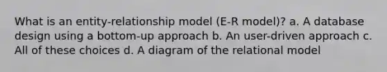 What is an entity-relationship model (E-R model)? a. A database design using a bottom-up approach b. An user-driven approach c. All of these choices d. A diagram of the relational model