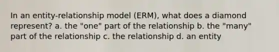 In an entity-relationship model (ERM), what does a diamond represent? a. the "one" part of the relationship b. the "many" part of the relationship c. the relationship d. an entity