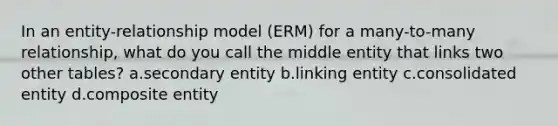 In an entity-relationship model (ERM) for a many-to-many relationship, what do you call the middle entity that links two other tables? a.secondary entity b.linking entity c.consolidated entity d.composite entity