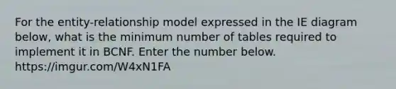 For the entity-relationship model expressed in the IE diagram below, what is the minimum number of tables required to implement it in BCNF. Enter the number below. https://imgur.com/W4xN1FA