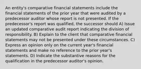 An entity's comparative financial statements include the financial statements of the prior year that were audited by a predecessor auditor whose report is not presented. If the predecessor's report was qualified, the successor should A) Issue an updated comparative audit report indicating the division of responsibility. B) Explain to the client that comparative financial statements may not be presented under these circumstances. C) Express an opinion only on the current year's financial statements and make no reference to the prior year's statements. D) Indicate the substantive reasons for the qualification in the predecessor auditor's opinion.