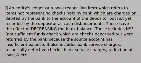 ➖ An entity's ledger or a book reconciling item which refers to items not representing checks paid by bank which are charged or debited by the bank to the account of the depositor but not yet recorded by the depositor as cash disbursements. These have the effect of DECREASING the bank balance. These includes NSF (not sufficient funds check which are checks deposited but were returned by the bank because the source account has insufficient balance. It also includes bank service charges, technically defective checks, bank service charges, reduction of loan, & etc.