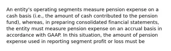 An entity's operating segments measure pension expense on a cash basis (i.e., the amount of cash contributed to the pension fund), whereas, in preparing consolidated financial statements, the entity must measure pension expense on an accrual basis in accordance with GAAP. In this situation, the amount of pension expense used in reporting segment profit or loss must be