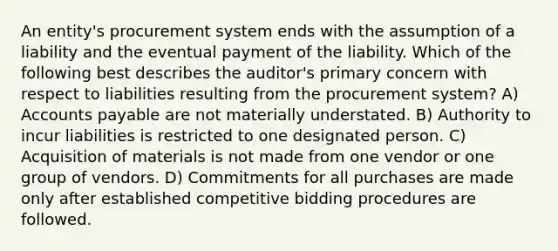 An entity's procurement system ends with the assumption of a liability and the eventual payment of the liability. Which of the following best describes the auditor's primary concern with respect to liabilities resulting from the procurement system? A) Accounts payable are not materially understated. B) Authority to incur liabilities is restricted to one designated person. C) Acquisition of materials is not made from one vendor or one group of vendors. D) Commitments for all purchases are made only after established competitive bidding procedures are followed.