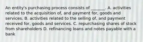 An entity's purchasing process consists of _______. A. activities related to the acquisition of, and payment for, goods and services. B. activities related to the selling of, and payment received for, goods and services. C. repurchasing shares of stock from shareholders D. refinancing loans and notes payable with a bank