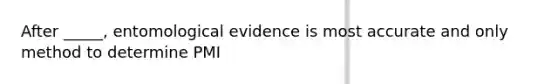 After _____, entomological evidence is most accurate and only method to determine PMI