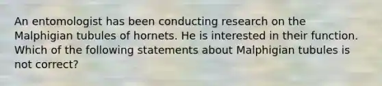 An entomologist has been conducting research on the Malphigian tubules of hornets. He is interested in their function. Which of the following statements about Malphigian tubules is not correct?