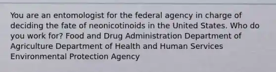 You are an entomologist for the federal agency in charge of deciding the fate of neonicotinoids in the United States. Who do you work for? Food and Drug Administration Department of Agriculture Department of Health and Human Services Environmental Protection Agency