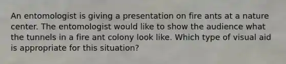 An entomologist is giving a presentation on fire ants at a nature center. The entomologist would like to show the audience what the tunnels in a fire ant colony look like. Which type of visual aid is appropriate for this situation?