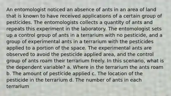 An entomologist noticed an absence of ants in an area of land that is known to have received applications of a certain group of pesticides. The entomologists collects a quantity of ants and repeats this experiment in the laboratory. The entomologist sets up a control group of ants in a terrarium with no pesticide, and a group of experimental ants in a terrarium with the pesticides applied to a portion of the space. The experimental ants are observed to avoid the pesticide applied area, and the control group of ants roam their terrarium freely. In this scenario, what is the dependent variable? a. Where in the terrarium the ants roam b. The amount of pesticide applied c. The location of the pesticide in the terrarium d. The number of ants in each terrarium