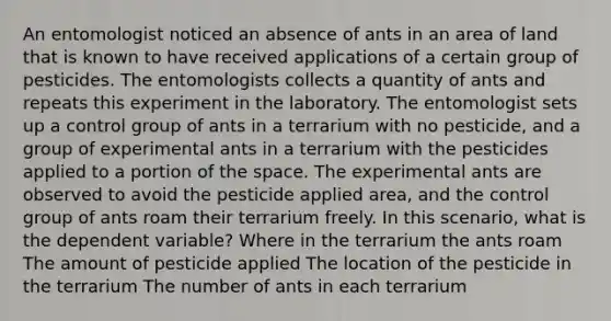 An entomologist noticed an absence of ants in an area of land that is known to have received applications of a certain group of pesticides. The entomologists collects a quantity of ants and repeats this experiment in the laboratory. The entomologist sets up a control group of ants in a terrarium with no pesticide, and a group of experimental ants in a terrarium with the pesticides applied to a portion of the space. The experimental ants are observed to avoid the pesticide applied area, and the control group of ants roam their terrarium freely. In this scenario, what is the dependent variable? Where in the terrarium the ants roam The amount of pesticide applied The location of the pesticide in the terrarium The number of ants in each terrarium