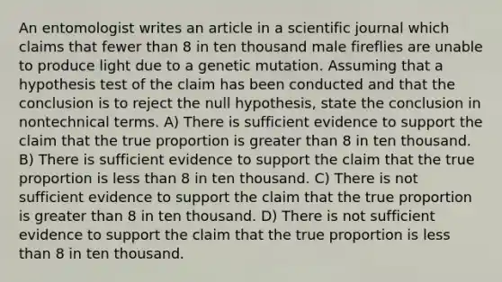 An entomologist writes an article in a scientific journal which claims that fewer than 8 in ten thousand male fireflies are unable to produce light due to a genetic mutation. Assuming that a hypothesis test of the claim has been conducted and that the conclusion is to reject the null hypothesis, state the conclusion in nontechnical terms. A) There is sufficient evidence to support the claim that the true proportion is greater than 8 in ten thousand. B) There is sufficient evidence to support the claim that the true proportion is less than 8 in ten thousand. C) There is not sufficient evidence to support the claim that the true proportion is greater than 8 in ten thousand. D) There is not sufficient evidence to support the claim that the true proportion is less than 8 in ten thousand.