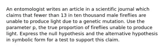 An entomologist writes an article in a scientific journal which claims that fewer than 13 in ten thousand male fireflies are unable to produce light due to a genetic mutation. Use the parameter​ p, the true proportion of fireflies unable to produce light. Express the null hypothesis and the alternative hypothesis in symbolic form for a test to support this claim.