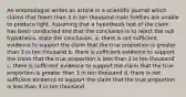 An entomologist writes an article in a scientific journal which claims that fewer than 3 in ten thousand male fireflies are unable to produce light. Assuming that a hypothesis test of the claim has been conducted and that the conclusion is to reject the null hypothesis, state the conclusion. a. there is not sufficient evidence to support the claim that the true proportion is greater than 3 in ten thousand b. there is sufficient evidence to support the claim that the true proportion is less than 3 in ten thousand c. there is sufficient evidence to support the claim that the true proportion is greater than 3 in ten thousand d. there is not sufficient evidence to support the claim that the true proportion is less than 3 in ten thousand