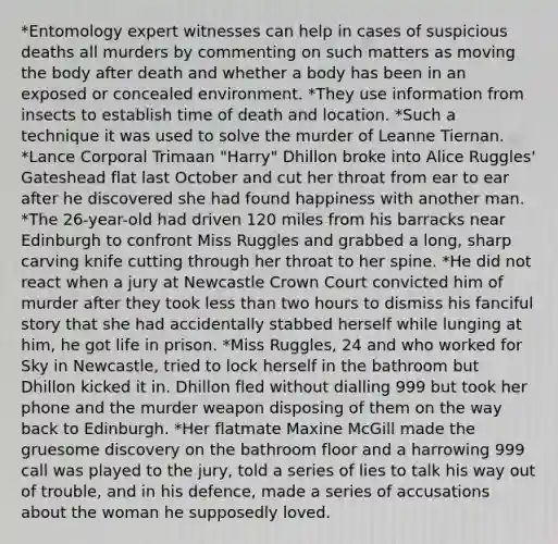 *Entomology expert witnesses can help in cases of suspicious deaths all murders by commenting on such matters as moving the body after death and whether a body has been in an exposed or concealed environment. *They use information from insects to establish time of death and location. *Such a technique it was used to solve the murder of Leanne Tiernan. *Lance Corporal Trimaan "Harry" Dhillon broke into Alice Ruggles' Gateshead flat last October and cut her throat from ear to ear after he discovered she had found happiness with another man. *The 26-year-old had driven 120 miles from his barracks near Edinburgh to confront Miss Ruggles and grabbed a long, sharp carving knife cutting through her throat to her spine. *He did not react when a jury at Newcastle Crown Court convicted him of murder after they took <a href='https://www.questionai.com/knowledge/k7BtlYpAMX-less-than' class='anchor-knowledge'>less than</a> two hours to dismiss his fanciful story that she had accidentally stabbed herself while lunging at him, he got life in prison. *Miss Ruggles, 24 and who worked for Sky in Newcastle, tried to lock herself in the bathroom but Dhillon kicked it in. Dhillon fled without dialling 999 but took her phone and the murder weapon disposing of them on the way back to Edinburgh. *Her flatmate Maxine McGill made the gruesome discovery on the bathroom floor and a harrowing 999 call was played to the jury, told a series of lies to talk his way out of trouble, and in his defence, made a series of accusations about the woman he supposedly loved.