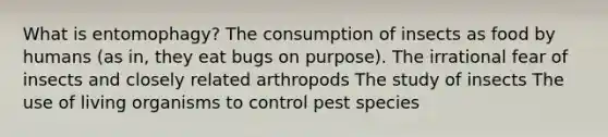 What is entomophagy? The consumption of insects as food by humans (as in, they eat bugs on purpose). The irrational fear of insects and closely related arthropods The study of insects The use of living organisms to control pest species