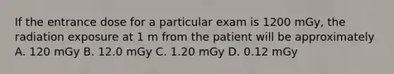 If the entrance dose for a particular exam is 1200 mGy, the radiation exposure at 1 m from the patient will be approximately A. 120 mGy B. 12.0 mGy C. 1.20 mGy D. 0.12 mGy