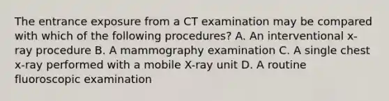 The entrance exposure from a CT examination may be compared with which of the following procedures? A. An interventional x-ray procedure B. A mammography examination C. A single chest x-ray performed with a mobile X-ray unit D. A routine fluoroscopic examination