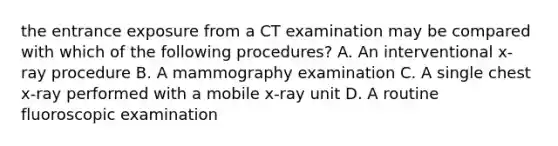 the entrance exposure from a CT examination may be compared with which of the following procedures? A. An interventional x-ray procedure B. A mammography examination C. A single chest x-ray performed with a mobile x-ray unit D. A routine fluoroscopic examination