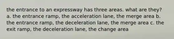 the entrance to an expressway has three areas. what are they? a. the entrance ramp, the acceleration lane, the merge area b. the entrance ramp, the deceleration lane, the merge area c. the exit ramp, the deceleration lane, the change area