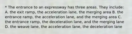 * The entrance to an expressway has three areas. They include: A. the exit ramp, the acceleration lane, the merging area B. the entrance ramp, the acceleration lane, and the merging area C. the entrance ramp, the deceleration lane, and the merging lane D. the weave lane, the acceleration lane, the deceleration lane