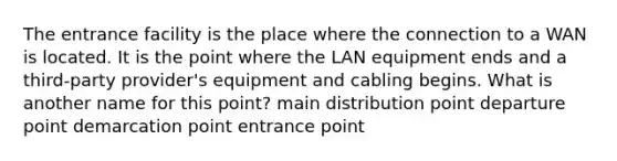 The entrance facility is the place where the connection to a WAN is located. It is the point where the LAN equipment ends and a third-party provider's equipment and cabling begins. What is another name for this point? main distribution point departure point demarcation point entrance point