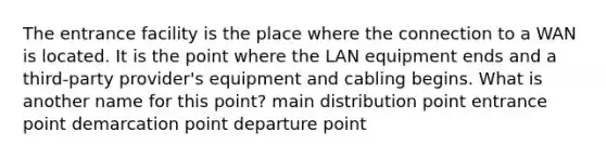 The entrance facility is the place where the connection to a WAN is located. It is the point where the LAN equipment ends and a third-party provider's equipment and cabling begins. What is another name for this point? main distribution point entrance point demarcation point departure point