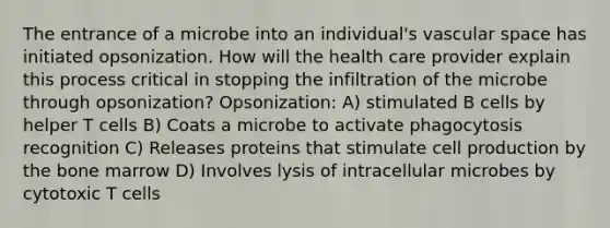 The entrance of a microbe into an individual's vascular space has initiated opsonization. How will the health care provider explain this process critical in stopping the infiltration of the microbe through opsonization? Opsonization: A) stimulated B cells by helper T cells B) Coats a microbe to activate phagocytosis recognition C) Releases proteins that stimulate cell production by the bone marrow D) Involves lysis of intracellular microbes by cytotoxic T cells