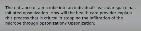 The entrance of a microbe into an individual's vascular space has initiated opsonization. How will the health care provider explain this process that is critical in stopping the infiltration of the microbe through opsonization? Opsonization: