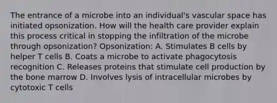 The entrance of a microbe into an individual's vascular space has initiated opsonization. How will the health care provider explain this process critical in stopping the infiltration of the microbe through opsonization? Opsonization: A. Stimulates B cells by helper T cells B. Coats a microbe to activate phagocytosis recognition C. Releases proteins that stimulate cell production by the bone marrow D. Involves lysis of intracellular microbes by cytotoxic T cells