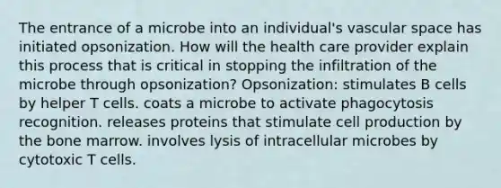 The entrance of a microbe into an individual's vascular space has initiated opsonization. How will the health care provider explain this process that is critical in stopping the infiltration of the microbe through opsonization? Opsonization: stimulates B cells by helper T cells. coats a microbe to activate phagocytosis recognition. releases proteins that stimulate cell production by the bone marrow. involves lysis of intracellular microbes by cytotoxic T cells.