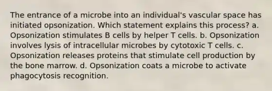 The entrance of a microbe into an individual's vascular space has initiated opsonization. Which statement explains this process? a. Opsonization stimulates B cells by helper T cells. b. Opsonization involves lysis of intracellular microbes by cytotoxic T cells. c. Opsonization releases proteins that stimulate cell production by the bone marrow. d. Opsonization coats a microbe to activate phagocytosis recognition.